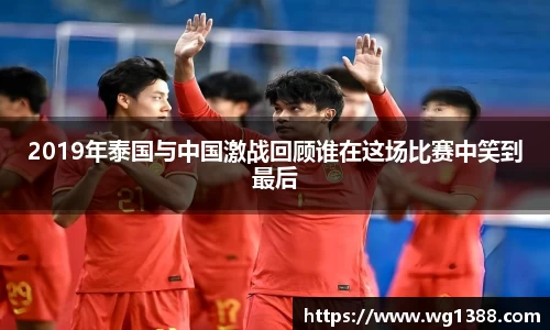 2019年泰国与中国激战回顾谁在这场比赛中笑到最后